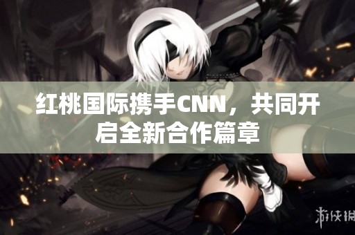紅桃國際攜手CNN，共同開啟全新合作篇章