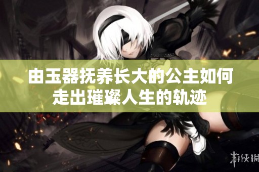 由玉器撫養長大的公主如何走出璀璨人生的軌跡