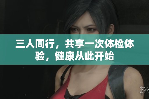 三人同行，共享一次體檢體驗，健康從此開始