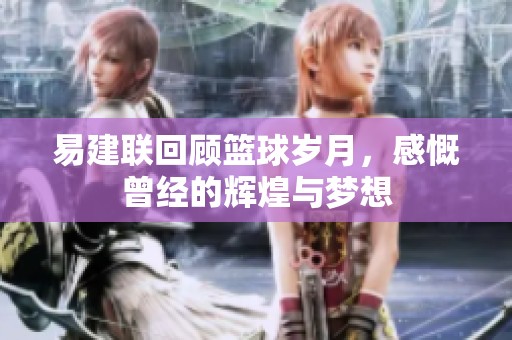 易建聯回顧籃球歲月，感慨曾經的輝煌與夢想