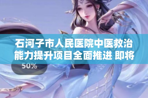 石河子市人民醫院中醫救治能力提升項目全面推進 即將圓滿完工