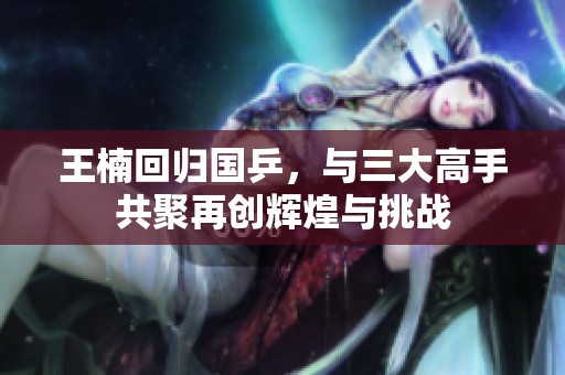 王楠回歸國乒，與三大高手共聚再創輝煌與挑戰