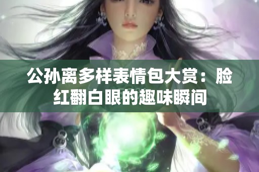 公孫離多樣表情包大賞：臉紅翻白眼的趣味瞬間