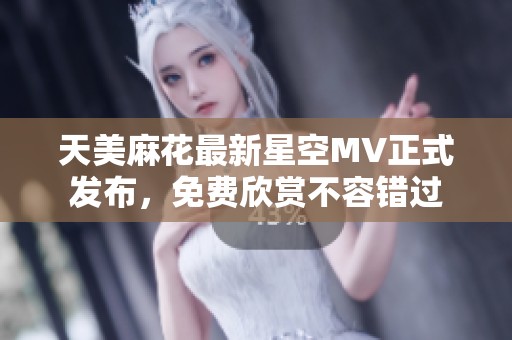 天美麻花最新星空MV正式發(fā)布，免費欣賞不容錯過