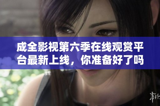成全影視第六季在線觀賞平臺最新上線，你準(zhǔn)備好了嗎