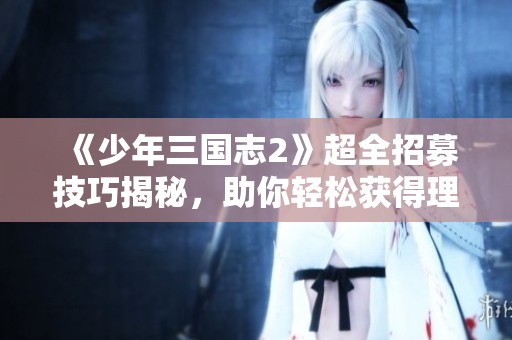 《少年三國志2》超全招募技巧揭秘，助你輕松獲得理想武將