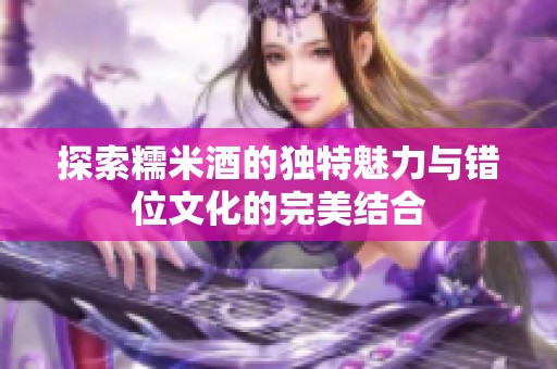 探索糯米酒的獨特魅力與錯位文化的完美結合