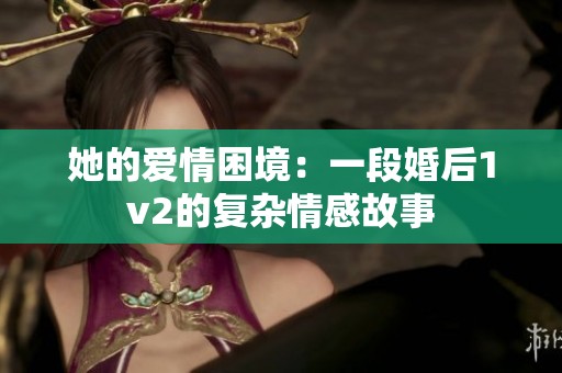 她的愛情困境：一段婚后1v2的復雜情感故事