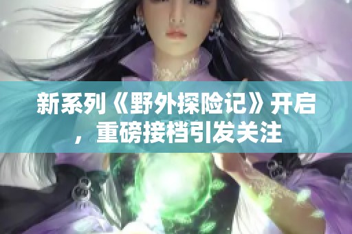 新系列《野外探險(xiǎn)記》開啟，重磅接檔引發(fā)關(guān)注