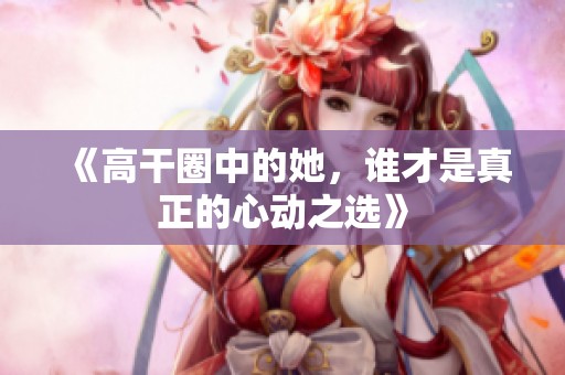《高干圈中的她，誰才是真正的心動之選》