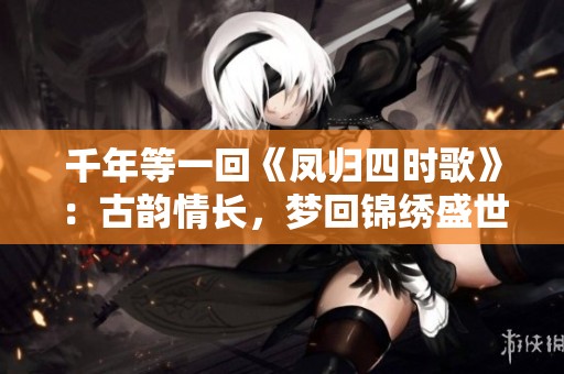 千年等一回《鳳歸四時(shí)歌》：古韻情長(zhǎng)，夢(mèng)回錦繡盛世