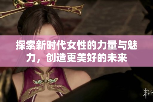 探索新時代女性的力量與魅力，創(chuàng)造更美好的未來