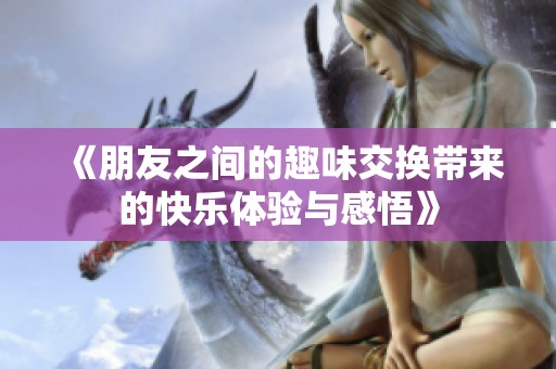 《朋友之間的趣味交換帶來的快樂體驗與感悟》