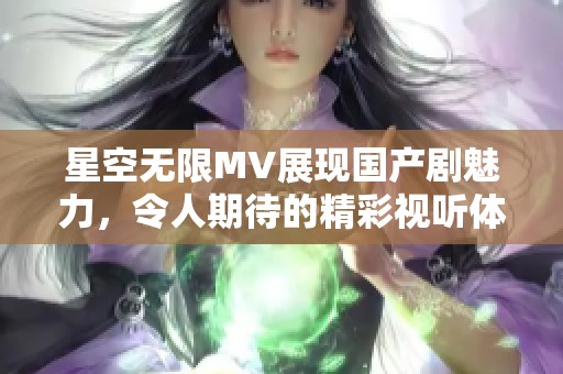 星空無限MV展現國產劇魅力，令人期待的精彩視聽體驗