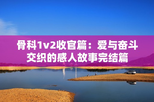 骨科1v2收官篇：愛與奮斗交織的感人故事完結篇