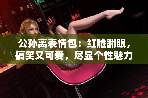 公孫離表情包：紅臉翻眼，搞笑又可愛，盡顯個性魅力