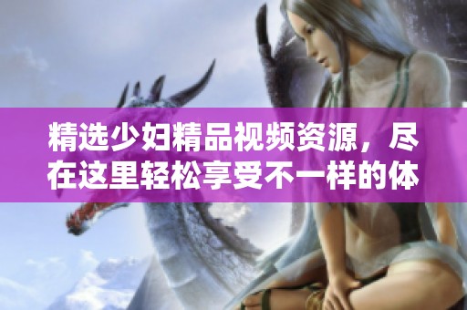 精選少婦精品視頻資源，盡在這里輕松享受不一樣的體驗(yàn)