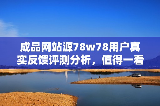 成品網(wǎng)站源78w78用戶真實(shí)反饋評測分析，值得一看！