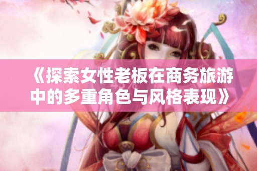 《探索女性老板在商務旅游中的多重角色與風格表現》