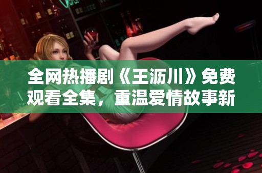 全網熱播劇《王瀝川》免費觀看全集，重溫愛情故事新體驗
