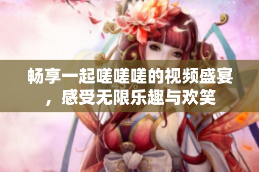 暢享一起嗟嗟嗟的視頻盛宴，感受無限樂趣與歡笑