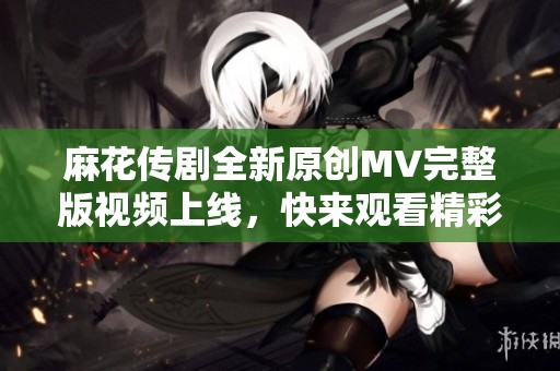 麻花傳劇全新原創(chuàng)MV完整版視頻上線，快來(lái)觀看精彩內(nèi)容！