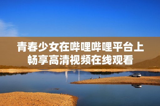 青春少女在嗶哩嗶哩平臺(tái)上暢享高清視頻在線觀看