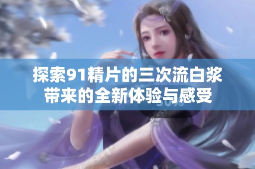 探索91精片的三次流白漿帶來的全新體驗與感受