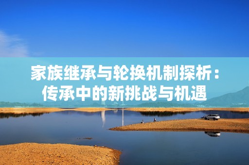 家族繼承與輪換機制探析：傳承中的新挑戰與機遇