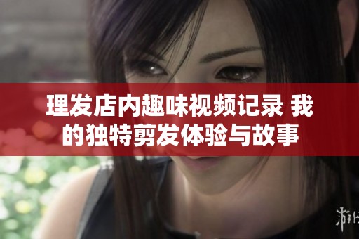 理發店內趣味視頻記錄 我的獨特剪發體驗與故事