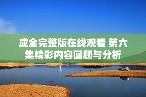 成全完整版在線觀看 第六集精彩內容回顧與分析