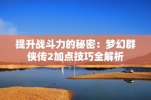 提升戰斗力的秘密：夢幻群俠傳2加點技巧全解析