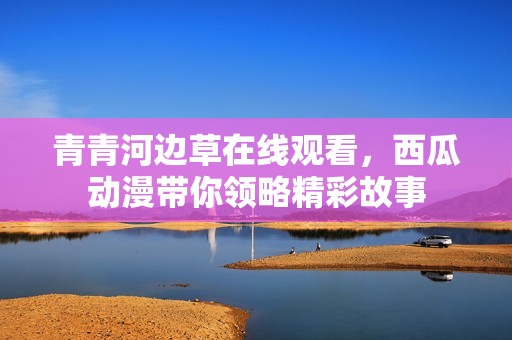 青青河邊草在線觀看，西瓜動漫帶你領略精彩故事