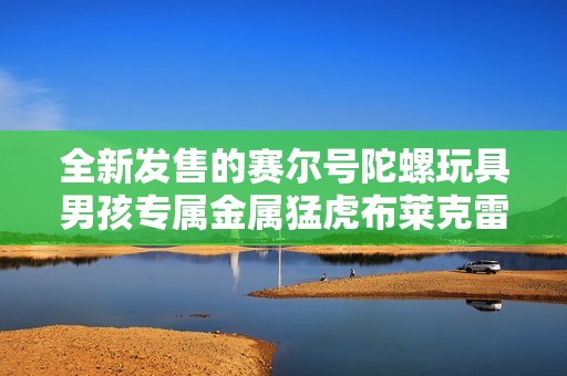 全新發售的賽爾號陀螺玩具男孩專屬金屬猛虎布萊克雷伊