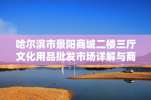 哈爾濱市景陽商城二樓三廳文化用品批發市場詳解與商機分析