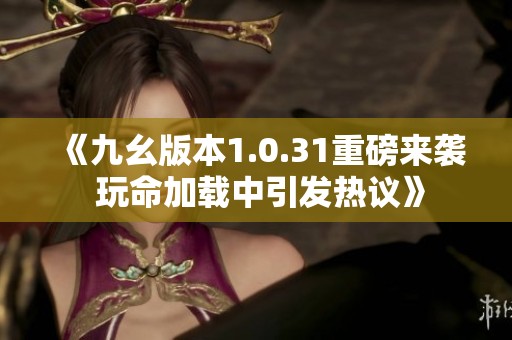 《九幺版本1.0.31重磅來襲 玩命加載中引發熱議》