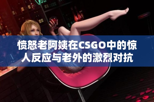 憤怒老阿姨在CSGO中的驚人反應與老外的激烈對抗