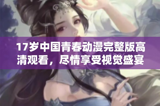 17歲中國青春動漫完整版高清觀看，盡情享受視覺盛宴