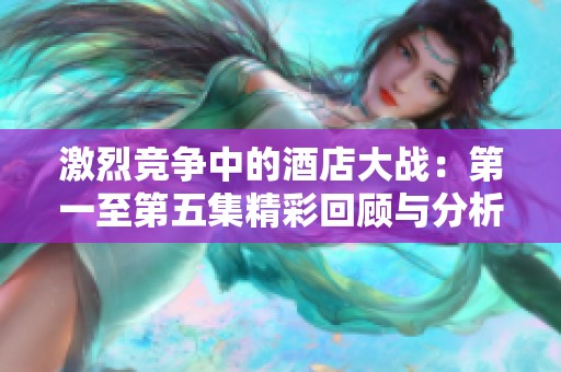 激烈競爭中的酒店大戰：第一至第五集精彩回顧與分析