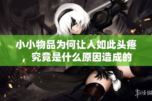 小小物品為何讓人如此頭疼，究竟是什么原因造成的