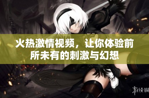 火熱激情視頻，讓你體驗前所未有的刺激與幻想