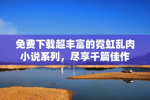 免費下載超豐富的霓虹亂肉小說系列，盡享千篇佳作