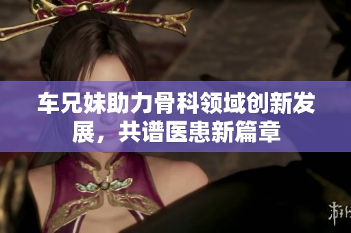 車兄妹助力骨科領域創新發展，共譜醫患新篇章