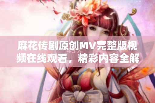 麻花傳劇原創MV完整版視頻在線觀看，精彩內容全解析
