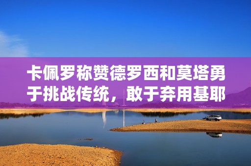 卡佩羅稱贊德羅西和莫塔勇于挑戰(zhàn)傳統(tǒng)，敢于棄用基耶薩和迪