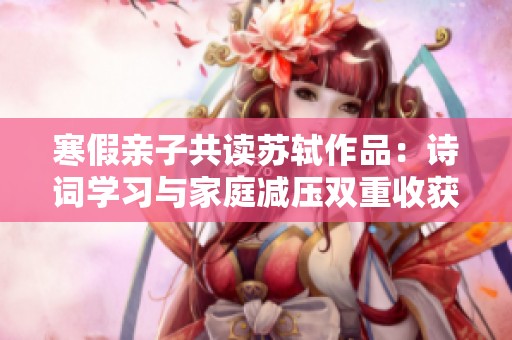 寒假親子共讀蘇軾作品：詩詞學習與家庭減壓雙重收獲