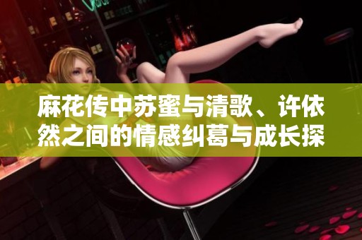 麻花傳中蘇蜜與清歌、許依然之間的情感糾葛與成長探討