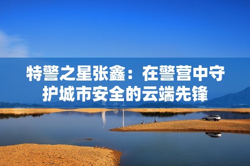 特警之星張鑫：在警營中守護城市安全的云端先鋒