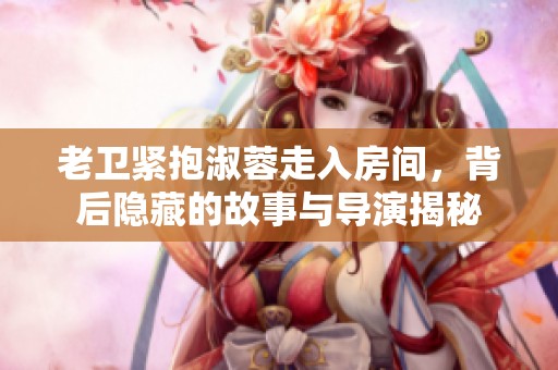 老衛緊抱淑蓉走入房間，背后隱藏的故事與導演揭秘