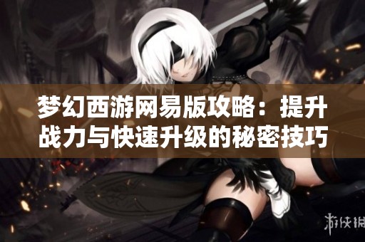 夢幻西游網易版攻略：提升戰力與快速升級的秘密技巧解析